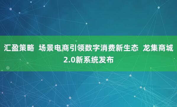 汇盈策略  场景电商引领数字消费新生态  龙集商城2.0新系统发布