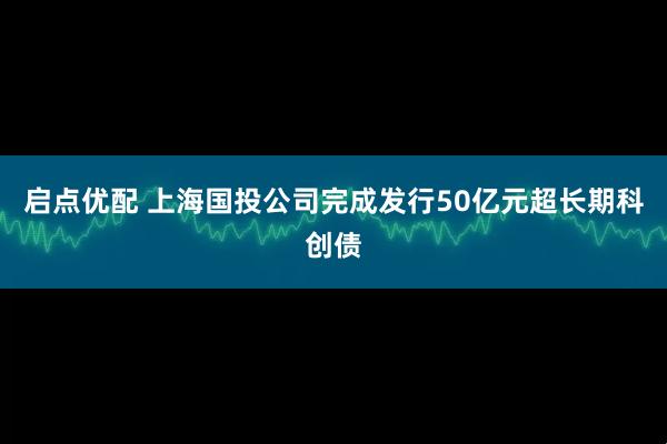 启点优配 上海国投公司完成发行50亿元超长期科创债