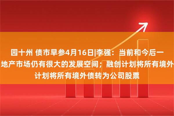 园十州 债市早参4月16日|李强：当前和今后一个时期，我国房地产市场仍有很大的发展空间；融创计划将所有境外债转为公司股票