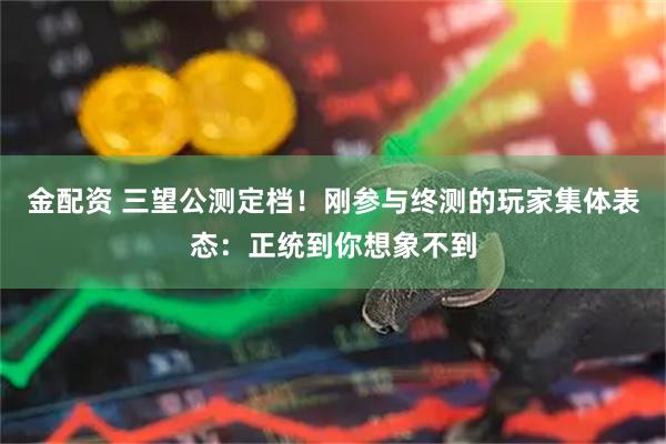 金配资 三望公测定档！刚参与终测的玩家集体表态：正统到你想象不到