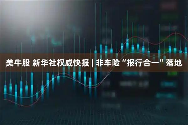 美牛股 新华社权威快报 | 非车险“报行合一”落地