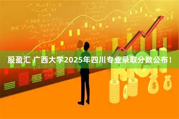 股盈汇 广西大学2025年四川专业录取分数公布！