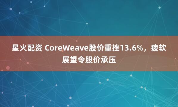 星火配资 CoreWeave股价重挫13.6%，疲软展望令股价承压