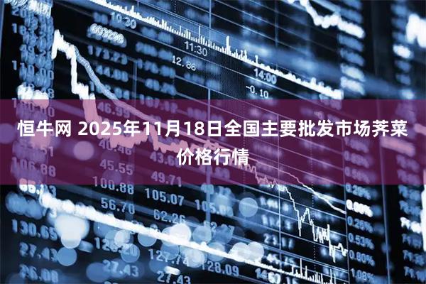 恒牛网 2025年11月18日全国主要批发市场荠菜价格行情