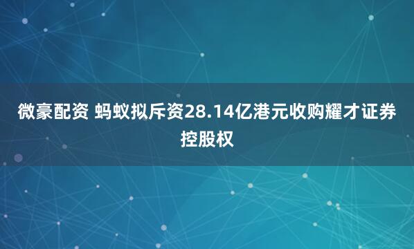 微豪配资 蚂蚁拟斥资28.14亿港元收购耀才证券控股权