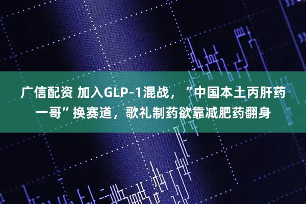 广信配资 加入GLP-1混战，“中国本土丙肝药一哥”换赛道，歌礼制药欲靠减肥药翻身