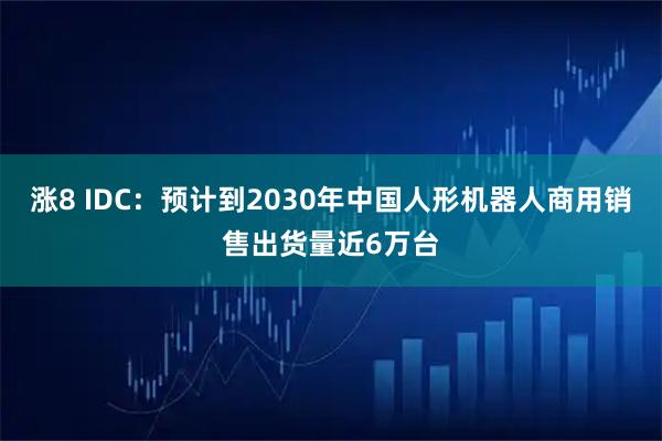 涨8 IDC：预计到2030年中国人形机器人商用销售出货量近6万台