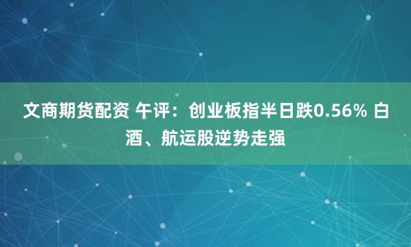 文商期货配资 午评：创业板指半日跌0.56% 白酒、航运股逆势走强