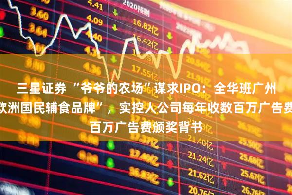 三星证券 “爷爷的农场”谋求IPO：全华班广州创立的“欧洲国民辅食品牌”，实控人公司每年收数百万广告费颁奖背书