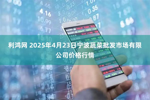 利鸿网 2025年4月23日宁波蔬菜批发市场有限公司价格行情