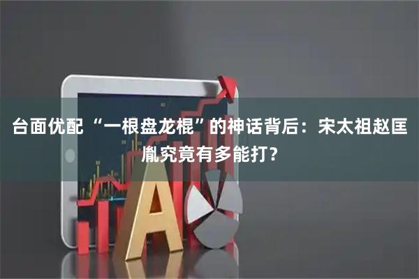 台面优配 “一根盘龙棍”的神话背后：宋太祖赵匡胤究竟有多能打？