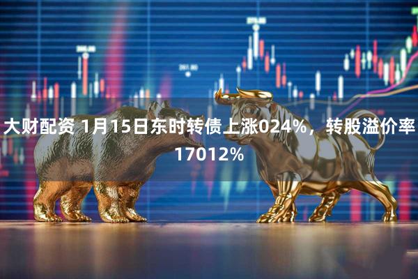 大财配资 1月15日东时转债上涨024%，转股溢价率17012%