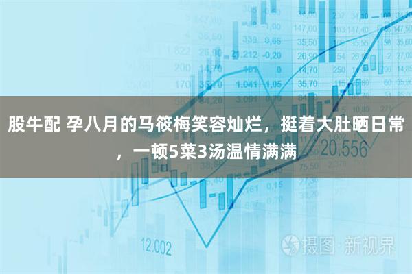 股牛配 孕八月的马筱梅笑容灿烂，挺着大肚晒日常，一顿5菜3汤温情满满