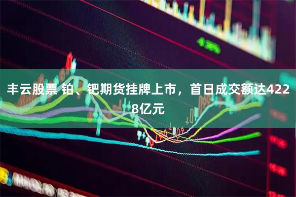 丰云股票 铂、钯期货挂牌上市，首日成交额达4228亿元