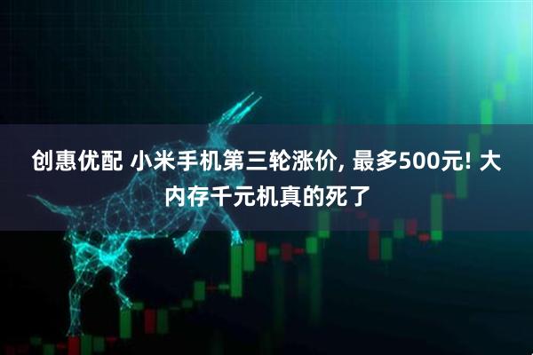创惠优配 小米手机第三轮涨价, 最多500元! 大内存千元机真的死了